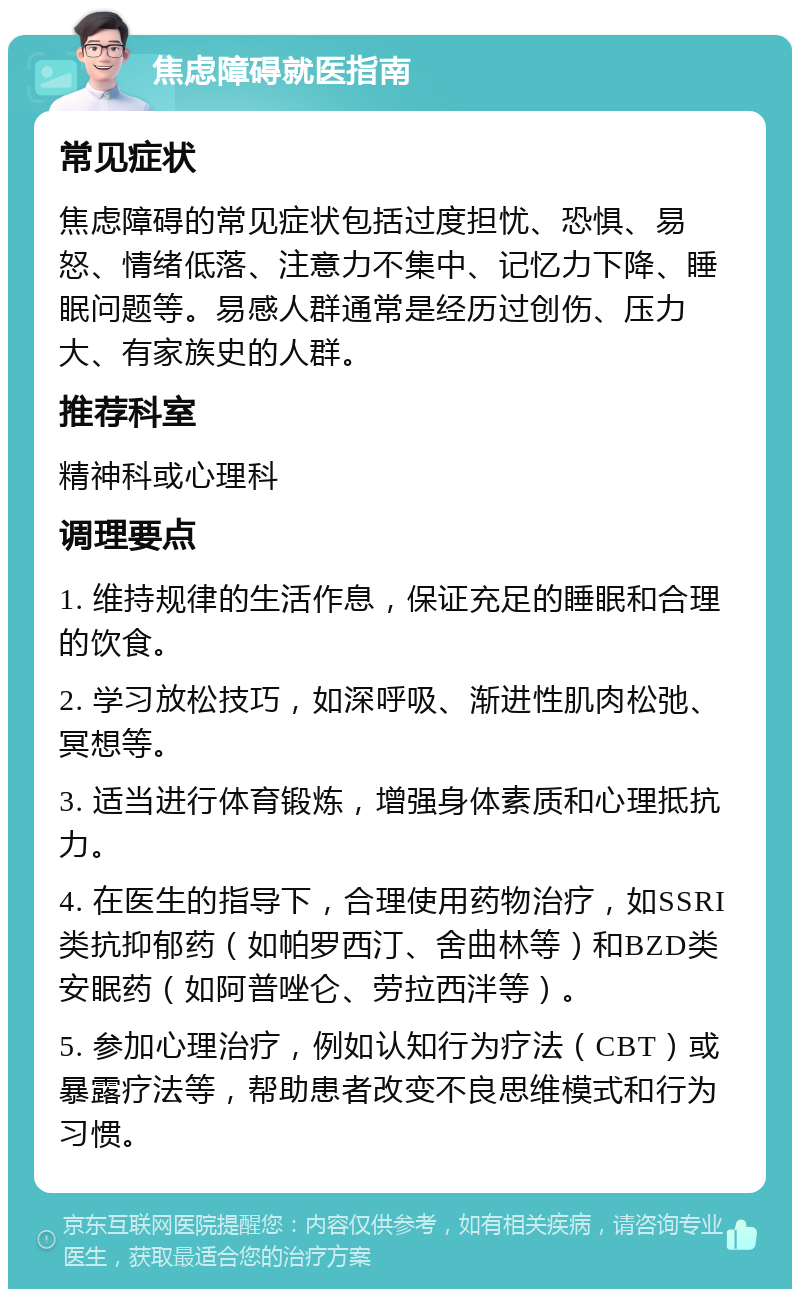 焦虑障碍就医指南 常见症状 焦虑障碍的常见症状包括过度担忧、恐惧、易怒、情绪低落、注意力不集中、记忆力下降、睡眠问题等。易感人群通常是经历过创伤、压力大、有家族史的人群。 推荐科室 精神科或心理科 调理要点 1. 维持规律的生活作息，保证充足的睡眠和合理的饮食。 2. 学习放松技巧，如深呼吸、渐进性肌肉松弛、冥想等。 3. 适当进行体育锻炼，增强身体素质和心理抵抗力。 4. 在医生的指导下，合理使用药物治疗，如SSRI类抗抑郁药（如帕罗西汀、舍曲林等）和BZD类安眠药（如阿普唑仑、劳拉西泮等）。 5. 参加心理治疗，例如认知行为疗法（CBT）或暴露疗法等，帮助患者改变不良思维模式和行为习惯。