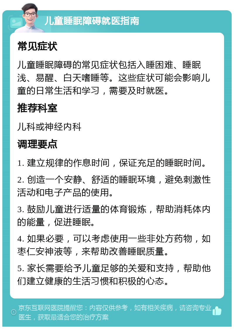 儿童睡眠障碍就医指南 常见症状 儿童睡眠障碍的常见症状包括入睡困难、睡眠浅、易醒、白天嗜睡等。这些症状可能会影响儿童的日常生活和学习，需要及时就医。 推荐科室 儿科或神经内科 调理要点 1. 建立规律的作息时间，保证充足的睡眠时间。 2. 创造一个安静、舒适的睡眠环境，避免刺激性活动和电子产品的使用。 3. 鼓励儿童进行适量的体育锻炼，帮助消耗体内的能量，促进睡眠。 4. 如果必要，可以考虑使用一些非处方药物，如枣仁安神液等，来帮助改善睡眠质量。 5. 家长需要给予儿童足够的关爱和支持，帮助他们建立健康的生活习惯和积极的心态。