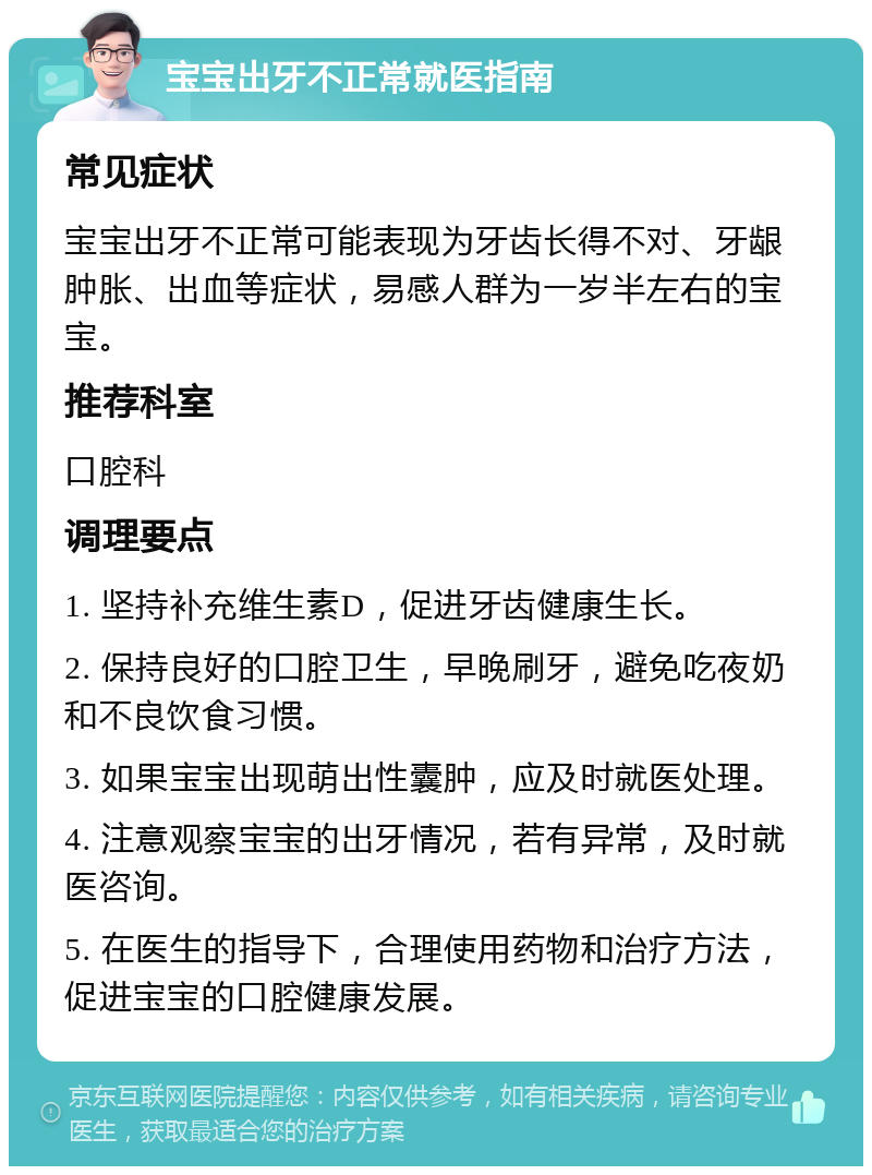 宝宝出牙不正常就医指南 常见症状 宝宝出牙不正常可能表现为牙齿长得不对、牙龈肿胀、出血等症状，易感人群为一岁半左右的宝宝。 推荐科室 口腔科 调理要点 1. 坚持补充维生素D，促进牙齿健康生长。 2. 保持良好的口腔卫生，早晚刷牙，避免吃夜奶和不良饮食习惯。 3. 如果宝宝出现萌出性囊肿，应及时就医处理。 4. 注意观察宝宝的出牙情况，若有异常，及时就医咨询。 5. 在医生的指导下，合理使用药物和治疗方法，促进宝宝的口腔健康发展。