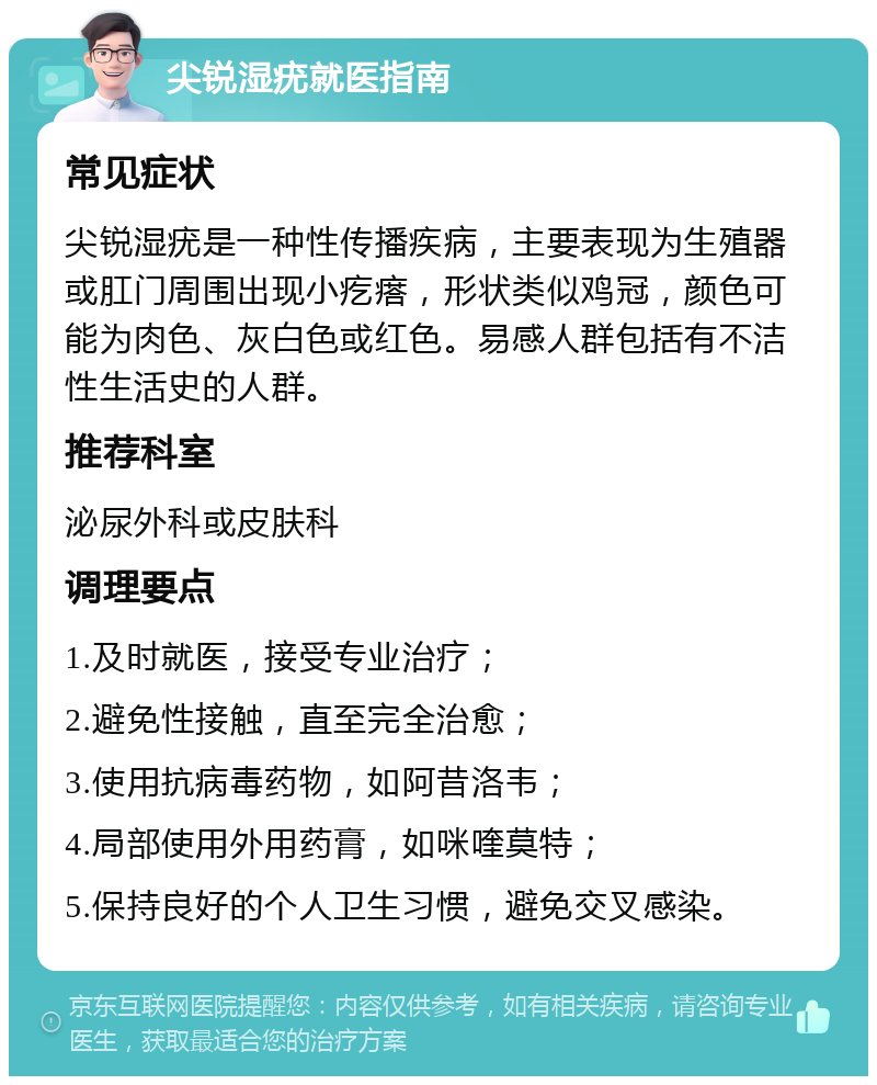 尖锐湿疣就医指南 常见症状 尖锐湿疣是一种性传播疾病，主要表现为生殖器或肛门周围出现小疙瘩，形状类似鸡冠，颜色可能为肉色、灰白色或红色。易感人群包括有不洁性生活史的人群。 推荐科室 泌尿外科或皮肤科 调理要点 1.及时就医，接受专业治疗； 2.避免性接触，直至完全治愈； 3.使用抗病毒药物，如阿昔洛韦； 4.局部使用外用药膏，如咪喹莫特； 5.保持良好的个人卫生习惯，避免交叉感染。