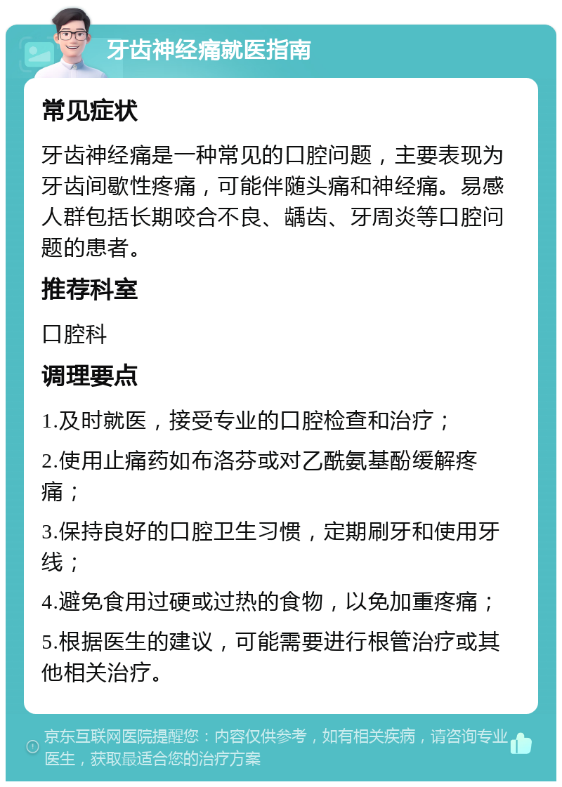 牙齿神经痛就医指南 常见症状 牙齿神经痛是一种常见的口腔问题，主要表现为牙齿间歇性疼痛，可能伴随头痛和神经痛。易感人群包括长期咬合不良、龋齿、牙周炎等口腔问题的患者。 推荐科室 口腔科 调理要点 1.及时就医，接受专业的口腔检查和治疗； 2.使用止痛药如布洛芬或对乙酰氨基酚缓解疼痛； 3.保持良好的口腔卫生习惯，定期刷牙和使用牙线； 4.避免食用过硬或过热的食物，以免加重疼痛； 5.根据医生的建议，可能需要进行根管治疗或其他相关治疗。