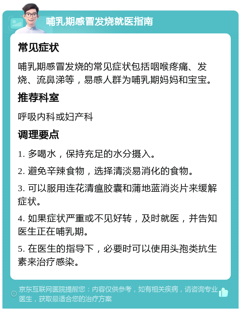 哺乳期感冒发烧就医指南 常见症状 哺乳期感冒发烧的常见症状包括咽喉疼痛、发烧、流鼻涕等，易感人群为哺乳期妈妈和宝宝。 推荐科室 呼吸内科或妇产科 调理要点 1. 多喝水，保持充足的水分摄入。 2. 避免辛辣食物，选择清淡易消化的食物。 3. 可以服用连花清瘟胶囊和蒲地蓝消炎片来缓解症状。 4. 如果症状严重或不见好转，及时就医，并告知医生正在哺乳期。 5. 在医生的指导下，必要时可以使用头孢类抗生素来治疗感染。