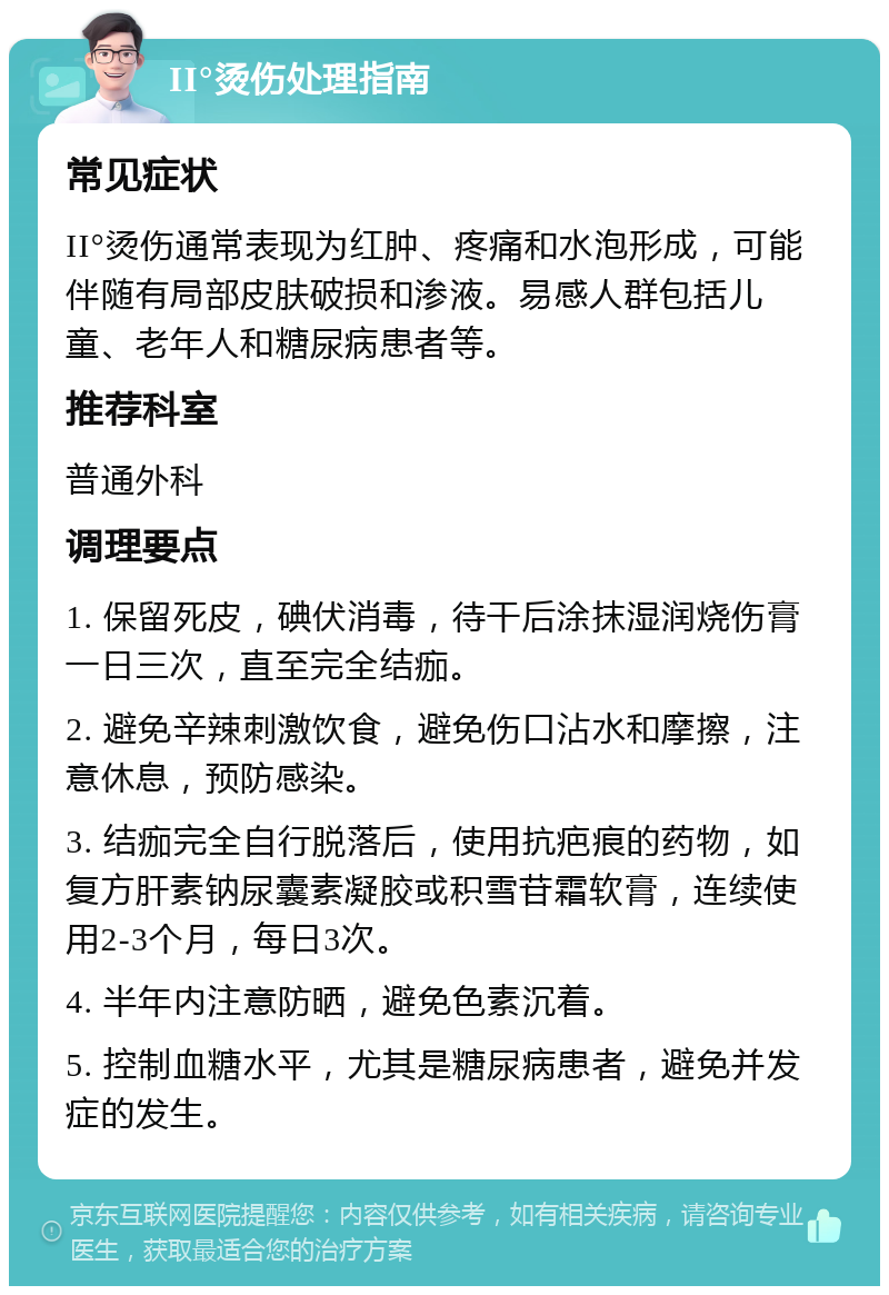 II°烫伤处理指南 常见症状 II°烫伤通常表现为红肿、疼痛和水泡形成，可能伴随有局部皮肤破损和渗液。易感人群包括儿童、老年人和糖尿病患者等。 推荐科室 普通外科 调理要点 1. 保留死皮，碘伏消毒，待干后涂抹湿润烧伤膏一日三次，直至完全结痂。 2. 避免辛辣刺激饮食，避免伤口沾水和摩擦，注意休息，预防感染。 3. 结痂完全自行脱落后，使用抗疤痕的药物，如复方肝素钠尿囊素凝胶或积雪苷霜软膏，连续使用2-3个月，每日3次。 4. 半年内注意防晒，避免色素沉着。 5. 控制血糖水平，尤其是糖尿病患者，避免并发症的发生。