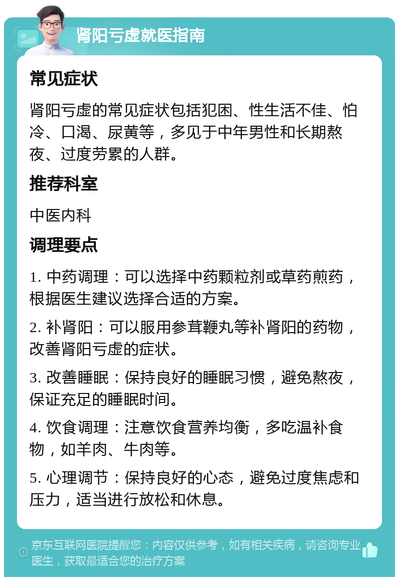 肾阳亏虚就医指南 常见症状 肾阳亏虚的常见症状包括犯困、性生活不佳、怕冷、口渴、尿黄等，多见于中年男性和长期熬夜、过度劳累的人群。 推荐科室 中医内科 调理要点 1. 中药调理：可以选择中药颗粒剂或草药煎药，根据医生建议选择合适的方案。 2. 补肾阳：可以服用参茸鞭丸等补肾阳的药物，改善肾阳亏虚的症状。 3. 改善睡眠：保持良好的睡眠习惯，避免熬夜，保证充足的睡眠时间。 4. 饮食调理：注意饮食营养均衡，多吃温补食物，如羊肉、牛肉等。 5. 心理调节：保持良好的心态，避免过度焦虑和压力，适当进行放松和休息。