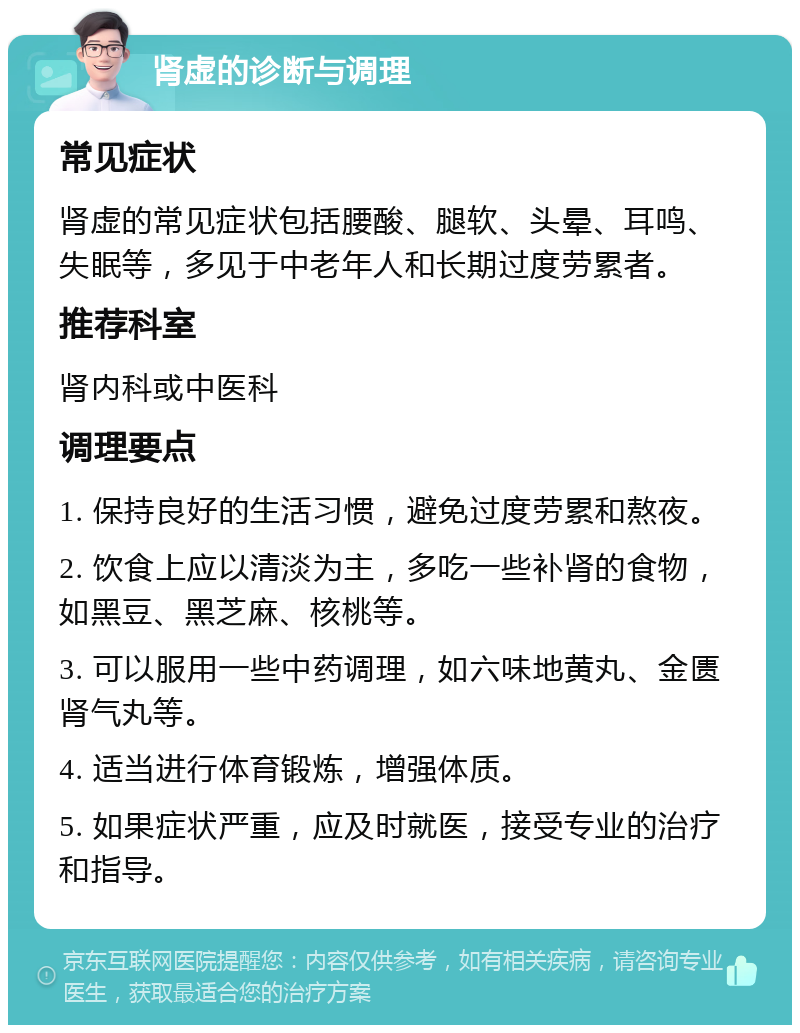 肾虚的诊断与调理 常见症状 肾虚的常见症状包括腰酸、腿软、头晕、耳鸣、失眠等，多见于中老年人和长期过度劳累者。 推荐科室 肾内科或中医科 调理要点 1. 保持良好的生活习惯，避免过度劳累和熬夜。 2. 饮食上应以清淡为主，多吃一些补肾的食物，如黑豆、黑芝麻、核桃等。 3. 可以服用一些中药调理，如六味地黄丸、金匮肾气丸等。 4. 适当进行体育锻炼，增强体质。 5. 如果症状严重，应及时就医，接受专业的治疗和指导。