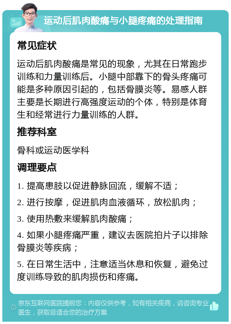 运动后肌肉酸痛与小腿疼痛的处理指南 常见症状 运动后肌肉酸痛是常见的现象，尤其在日常跑步训练和力量训练后。小腿中部靠下的骨头疼痛可能是多种原因引起的，包括骨膜炎等。易感人群主要是长期进行高强度运动的个体，特别是体育生和经常进行力量训练的人群。 推荐科室 骨科或运动医学科 调理要点 1. 提高患肢以促进静脉回流，缓解不适； 2. 进行按摩，促进肌肉血液循环，放松肌肉； 3. 使用热敷来缓解肌肉酸痛； 4. 如果小腿疼痛严重，建议去医院拍片子以排除骨膜炎等疾病； 5. 在日常生活中，注意适当休息和恢复，避免过度训练导致的肌肉损伤和疼痛。