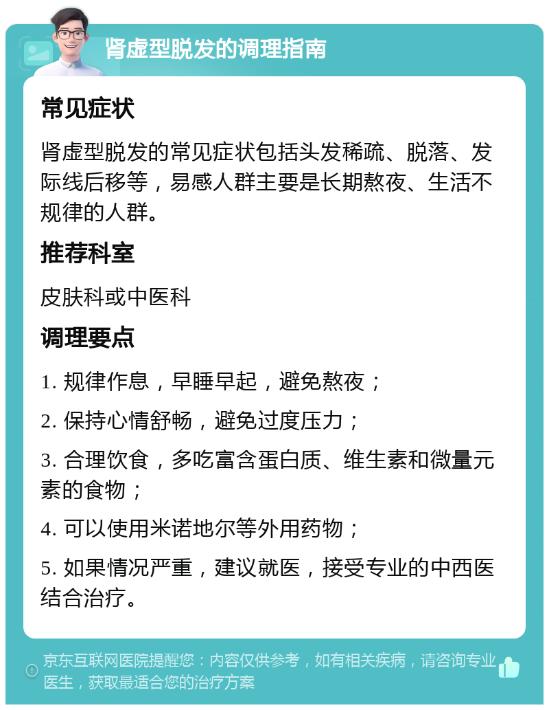 肾虚型脱发的调理指南 常见症状 肾虚型脱发的常见症状包括头发稀疏、脱落、发际线后移等，易感人群主要是长期熬夜、生活不规律的人群。 推荐科室 皮肤科或中医科 调理要点 1. 规律作息，早睡早起，避免熬夜； 2. 保持心情舒畅，避免过度压力； 3. 合理饮食，多吃富含蛋白质、维生素和微量元素的食物； 4. 可以使用米诺地尔等外用药物； 5. 如果情况严重，建议就医，接受专业的中西医结合治疗。