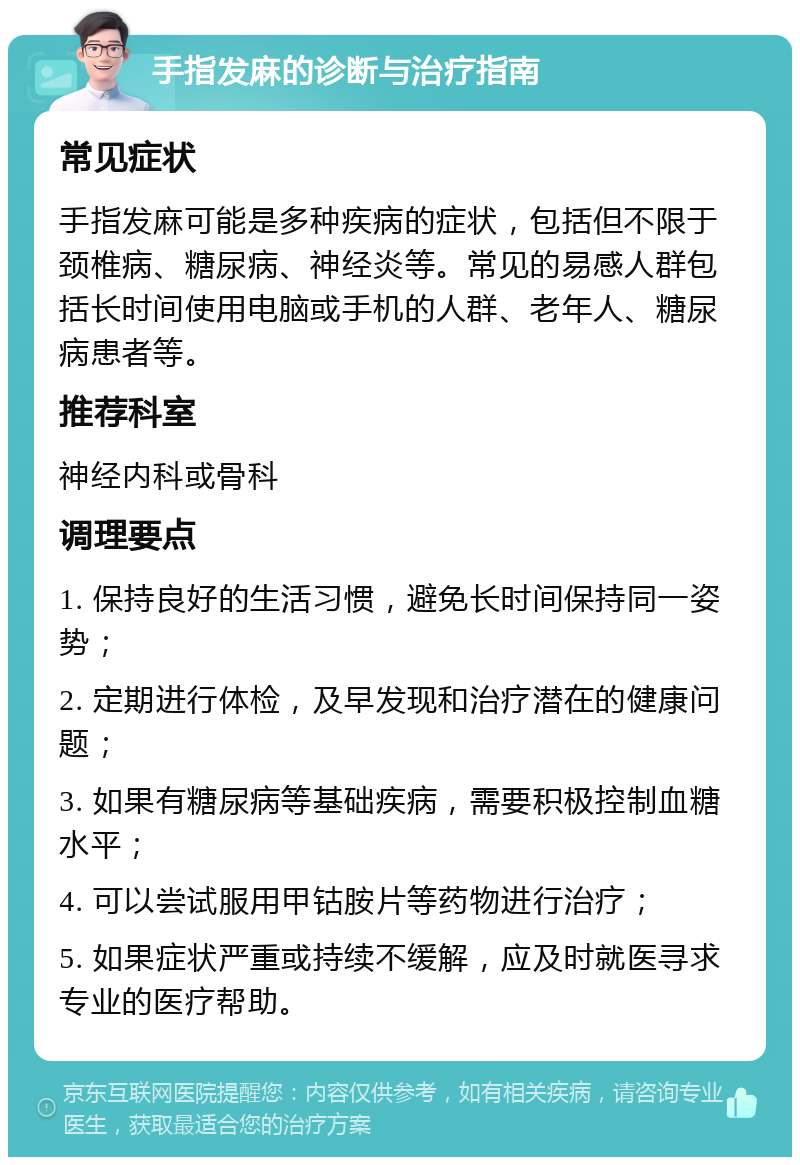 手指发麻的诊断与治疗指南 常见症状 手指发麻可能是多种疾病的症状，包括但不限于颈椎病、糖尿病、神经炎等。常见的易感人群包括长时间使用电脑或手机的人群、老年人、糖尿病患者等。 推荐科室 神经内科或骨科 调理要点 1. 保持良好的生活习惯，避免长时间保持同一姿势； 2. 定期进行体检，及早发现和治疗潜在的健康问题； 3. 如果有糖尿病等基础疾病，需要积极控制血糖水平； 4. 可以尝试服用甲钴胺片等药物进行治疗； 5. 如果症状严重或持续不缓解，应及时就医寻求专业的医疗帮助。