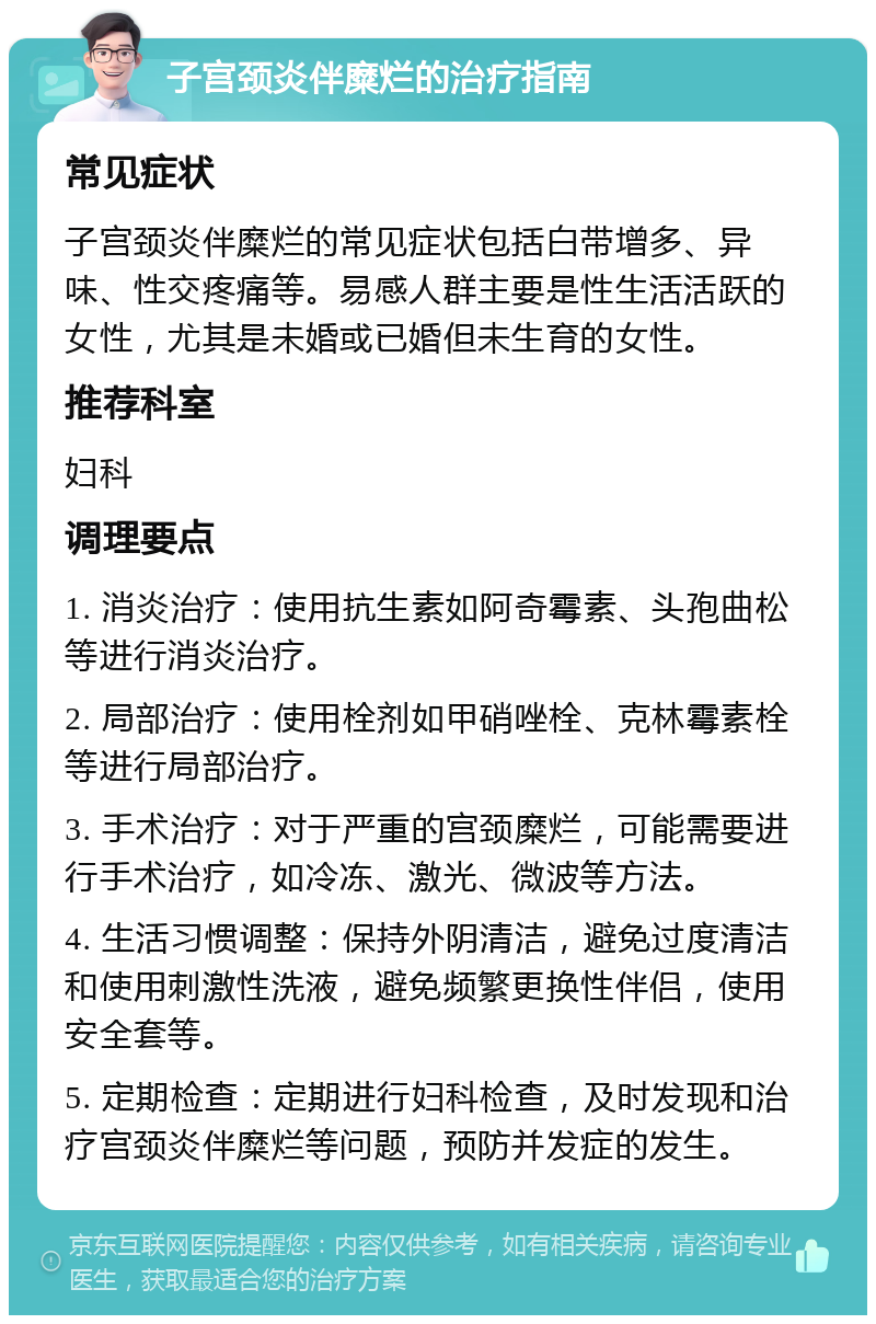 子宫颈炎伴糜烂的治疗指南 常见症状 子宫颈炎伴糜烂的常见症状包括白带增多、异味、性交疼痛等。易感人群主要是性生活活跃的女性，尤其是未婚或已婚但未生育的女性。 推荐科室 妇科 调理要点 1. 消炎治疗：使用抗生素如阿奇霉素、头孢曲松等进行消炎治疗。 2. 局部治疗：使用栓剂如甲硝唑栓、克林霉素栓等进行局部治疗。 3. 手术治疗：对于严重的宫颈糜烂，可能需要进行手术治疗，如冷冻、激光、微波等方法。 4. 生活习惯调整：保持外阴清洁，避免过度清洁和使用刺激性洗液，避免频繁更换性伴侣，使用安全套等。 5. 定期检查：定期进行妇科检查，及时发现和治疗宫颈炎伴糜烂等问题，预防并发症的发生。