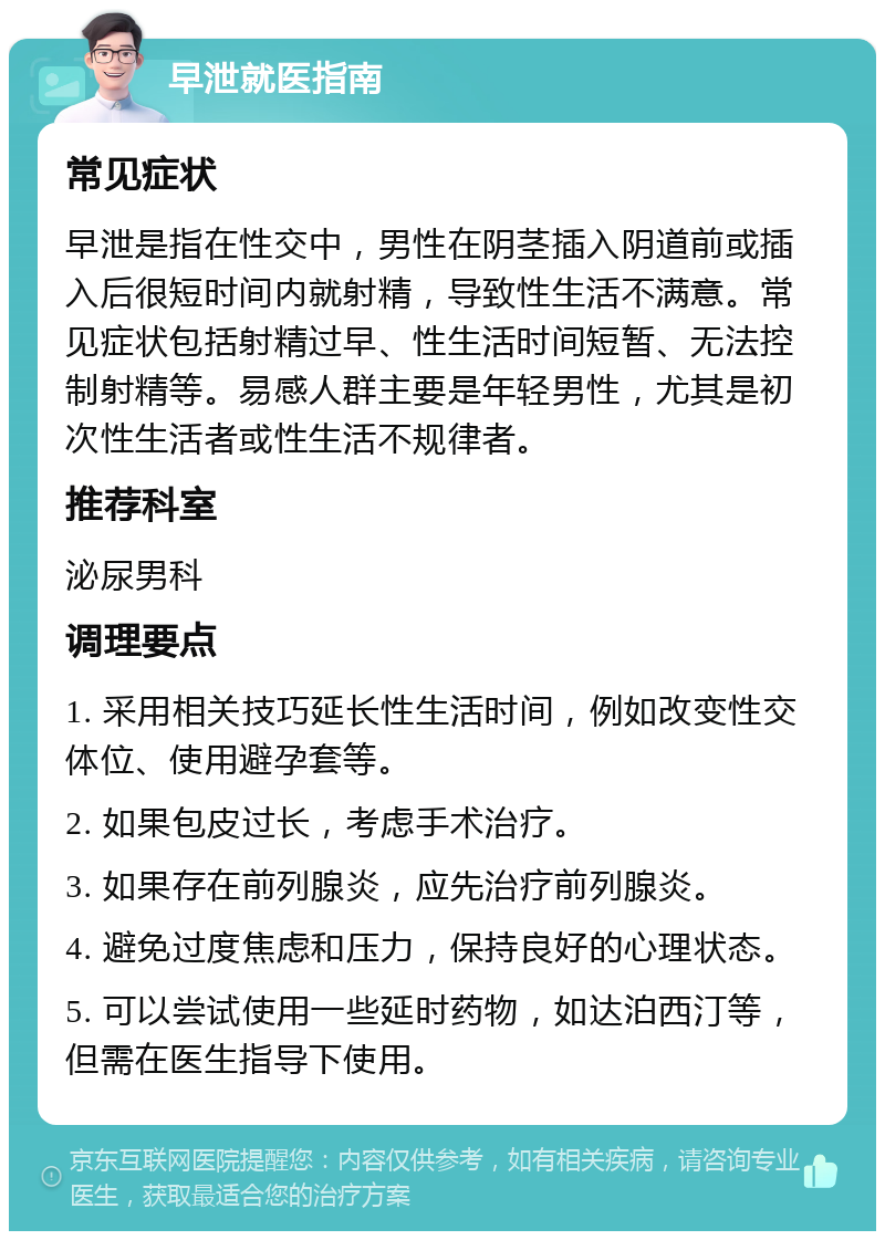 早泄就医指南 常见症状 早泄是指在性交中，男性在阴茎插入阴道前或插入后很短时间内就射精，导致性生活不满意。常见症状包括射精过早、性生活时间短暂、无法控制射精等。易感人群主要是年轻男性，尤其是初次性生活者或性生活不规律者。 推荐科室 泌尿男科 调理要点 1. 采用相关技巧延长性生活时间，例如改变性交体位、使用避孕套等。 2. 如果包皮过长，考虑手术治疗。 3. 如果存在前列腺炎，应先治疗前列腺炎。 4. 避免过度焦虑和压力，保持良好的心理状态。 5. 可以尝试使用一些延时药物，如达泊西汀等，但需在医生指导下使用。