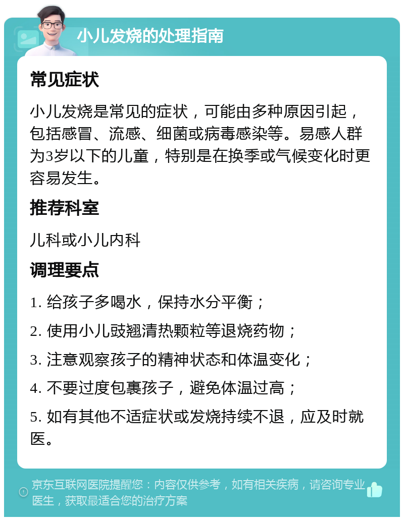 小儿发烧的处理指南 常见症状 小儿发烧是常见的症状，可能由多种原因引起，包括感冒、流感、细菌或病毒感染等。易感人群为3岁以下的儿童，特别是在换季或气候变化时更容易发生。 推荐科室 儿科或小儿内科 调理要点 1. 给孩子多喝水，保持水分平衡； 2. 使用小儿豉翘清热颗粒等退烧药物； 3. 注意观察孩子的精神状态和体温变化； 4. 不要过度包裹孩子，避免体温过高； 5. 如有其他不适症状或发烧持续不退，应及时就医。