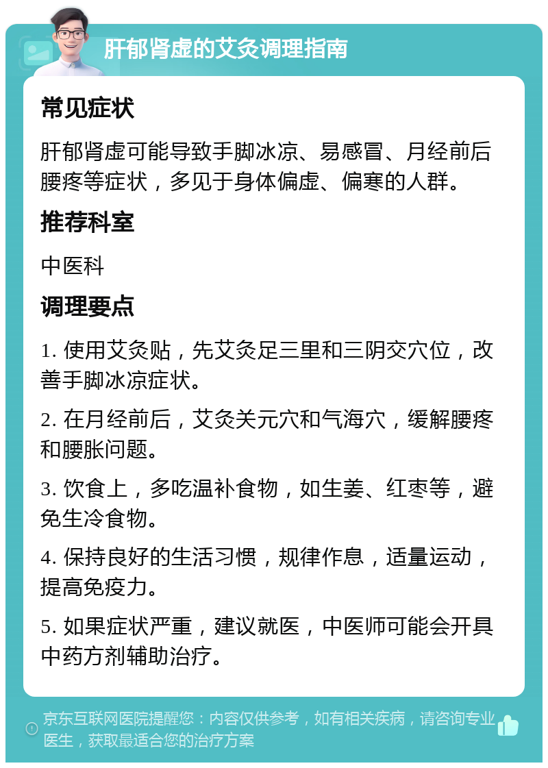 肝郁肾虚的艾灸调理指南 常见症状 肝郁肾虚可能导致手脚冰凉、易感冒、月经前后腰疼等症状，多见于身体偏虚、偏寒的人群。 推荐科室 中医科 调理要点 1. 使用艾灸贴，先艾灸足三里和三阴交穴位，改善手脚冰凉症状。 2. 在月经前后，艾灸关元穴和气海穴，缓解腰疼和腰胀问题。 3. 饮食上，多吃温补食物，如生姜、红枣等，避免生冷食物。 4. 保持良好的生活习惯，规律作息，适量运动，提高免疫力。 5. 如果症状严重，建议就医，中医师可能会开具中药方剂辅助治疗。