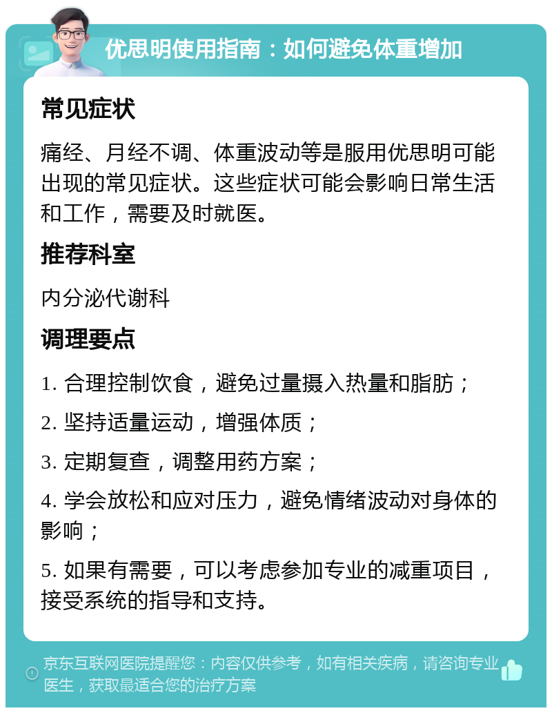 优思明使用指南：如何避免体重增加 常见症状 痛经、月经不调、体重波动等是服用优思明可能出现的常见症状。这些症状可能会影响日常生活和工作，需要及时就医。 推荐科室 内分泌代谢科 调理要点 1. 合理控制饮食，避免过量摄入热量和脂肪； 2. 坚持适量运动，增强体质； 3. 定期复查，调整用药方案； 4. 学会放松和应对压力，避免情绪波动对身体的影响； 5. 如果有需要，可以考虑参加专业的减重项目，接受系统的指导和支持。