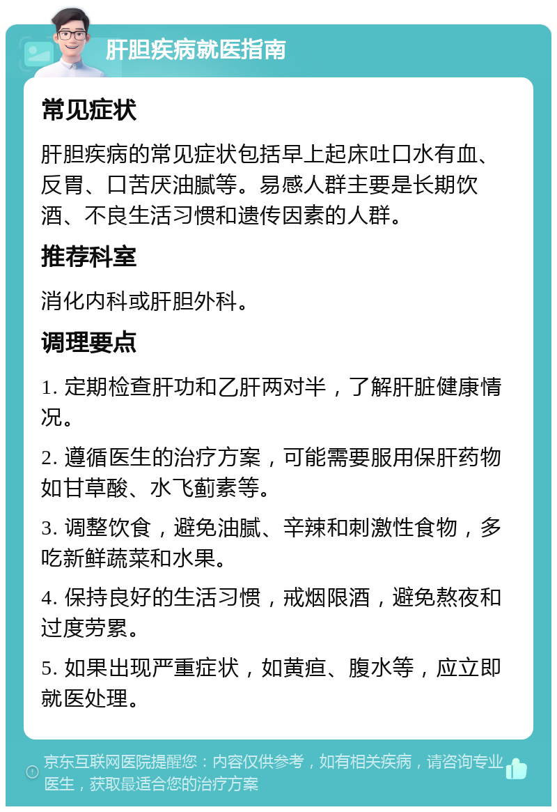 肝胆疾病就医指南 常见症状 肝胆疾病的常见症状包括早上起床吐口水有血、反胃、口苦厌油腻等。易感人群主要是长期饮酒、不良生活习惯和遗传因素的人群。 推荐科室 消化内科或肝胆外科。 调理要点 1. 定期检查肝功和乙肝两对半，了解肝脏健康情况。 2. 遵循医生的治疗方案，可能需要服用保肝药物如甘草酸、水飞蓟素等。 3. 调整饮食，避免油腻、辛辣和刺激性食物，多吃新鲜蔬菜和水果。 4. 保持良好的生活习惯，戒烟限酒，避免熬夜和过度劳累。 5. 如果出现严重症状，如黄疸、腹水等，应立即就医处理。