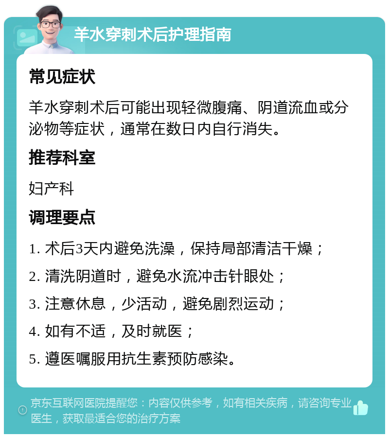 羊水穿刺术后护理指南 常见症状 羊水穿刺术后可能出现轻微腹痛、阴道流血或分泌物等症状，通常在数日内自行消失。 推荐科室 妇产科 调理要点 1. 术后3天内避免洗澡，保持局部清洁干燥； 2. 清洗阴道时，避免水流冲击针眼处； 3. 注意休息，少活动，避免剧烈运动； 4. 如有不适，及时就医； 5. 遵医嘱服用抗生素预防感染。