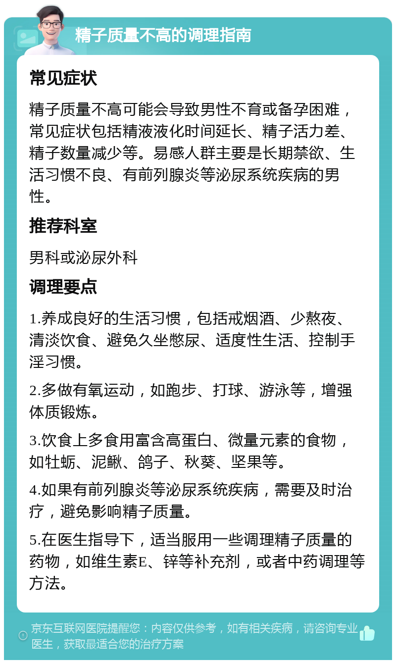 精子质量不高的调理指南 常见症状 精子质量不高可能会导致男性不育或备孕困难，常见症状包括精液液化时间延长、精子活力差、精子数量减少等。易感人群主要是长期禁欲、生活习惯不良、有前列腺炎等泌尿系统疾病的男性。 推荐科室 男科或泌尿外科 调理要点 1.养成良好的生活习惯，包括戒烟酒、少熬夜、清淡饮食、避免久坐憋尿、适度性生活、控制手淫习惯。 2.多做有氧运动，如跑步、打球、游泳等，增强体质锻炼。 3.饮食上多食用富含高蛋白、微量元素的食物，如牡蛎、泥鳅、鸽子、秋葵、坚果等。 4.如果有前列腺炎等泌尿系统疾病，需要及时治疗，避免影响精子质量。 5.在医生指导下，适当服用一些调理精子质量的药物，如维生素E、锌等补充剂，或者中药调理等方法。