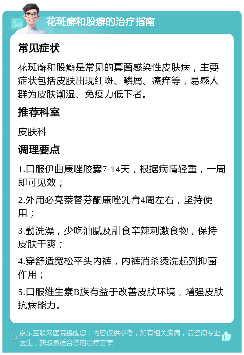 花斑癣和股癣的治疗指南 常见症状 花斑癣和股癣是常见的真菌感染性皮肤病，主要症状包括皮肤出现红斑、鳞屑、瘙痒等，易感人群为皮肤潮湿、免疫力低下者。 推荐科室 皮肤科 调理要点 1.口服伊曲康唑胶囊7-14天，根据病情轻重，一周即可见效； 2.外用必亮萘替芬酮康唑乳膏4周左右，坚持使用； 3.勤洗澡，少吃油腻及甜食辛辣刺激食物，保持皮肤干爽； 4.穿舒适宽松平头内裤，内裤消杀烫洗起到抑菌作用； 5.口服维生素B族有益于改善皮肤环境，增强皮肤抗病能力。