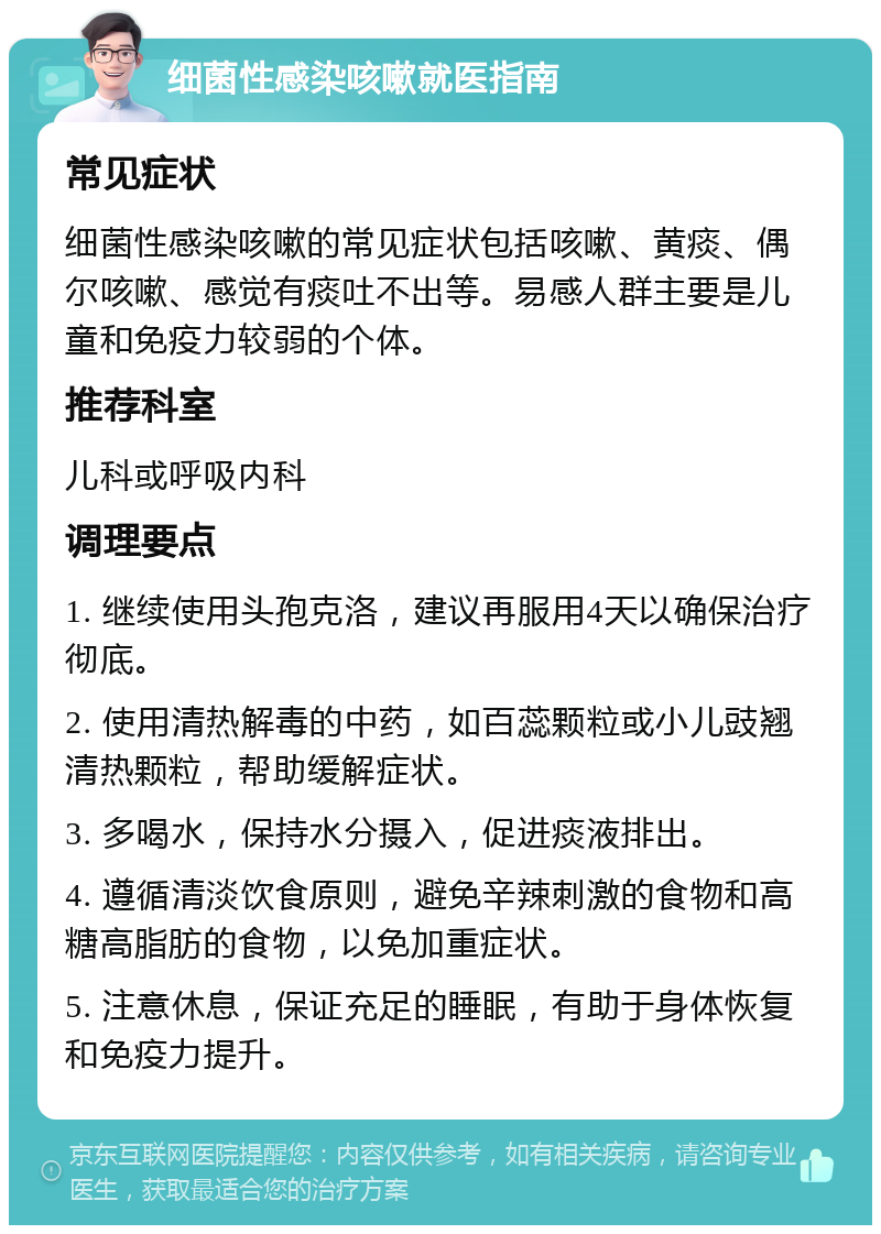 细菌性感染咳嗽就医指南 常见症状 细菌性感染咳嗽的常见症状包括咳嗽、黄痰、偶尔咳嗽、感觉有痰吐不出等。易感人群主要是儿童和免疫力较弱的个体。 推荐科室 儿科或呼吸内科 调理要点 1. 继续使用头孢克洛，建议再服用4天以确保治疗彻底。 2. 使用清热解毒的中药，如百蕊颗粒或小儿豉翘清热颗粒，帮助缓解症状。 3. 多喝水，保持水分摄入，促进痰液排出。 4. 遵循清淡饮食原则，避免辛辣刺激的食物和高糖高脂肪的食物，以免加重症状。 5. 注意休息，保证充足的睡眠，有助于身体恢复和免疫力提升。