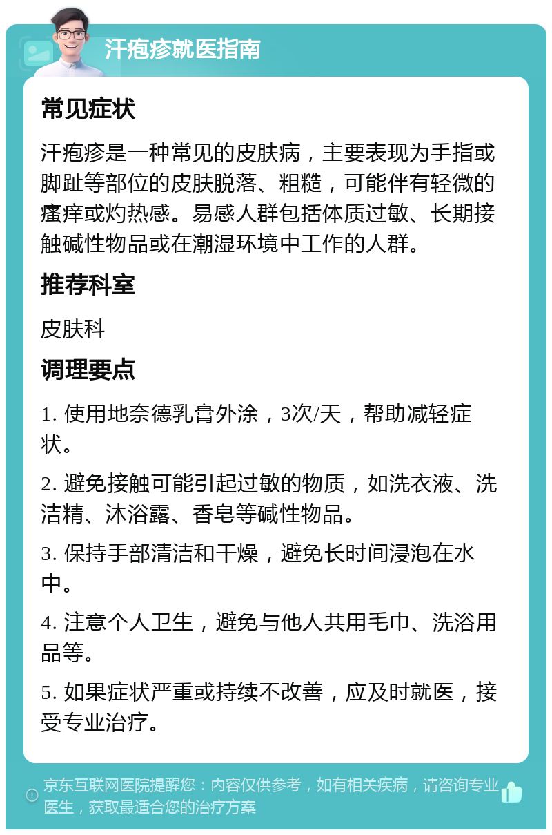 汗疱疹就医指南 常见症状 汗疱疹是一种常见的皮肤病，主要表现为手指或脚趾等部位的皮肤脱落、粗糙，可能伴有轻微的瘙痒或灼热感。易感人群包括体质过敏、长期接触碱性物品或在潮湿环境中工作的人群。 推荐科室 皮肤科 调理要点 1. 使用地奈德乳膏外涂，3次/天，帮助减轻症状。 2. 避免接触可能引起过敏的物质，如洗衣液、洗洁精、沐浴露、香皂等碱性物品。 3. 保持手部清洁和干燥，避免长时间浸泡在水中。 4. 注意个人卫生，避免与他人共用毛巾、洗浴用品等。 5. 如果症状严重或持续不改善，应及时就医，接受专业治疗。