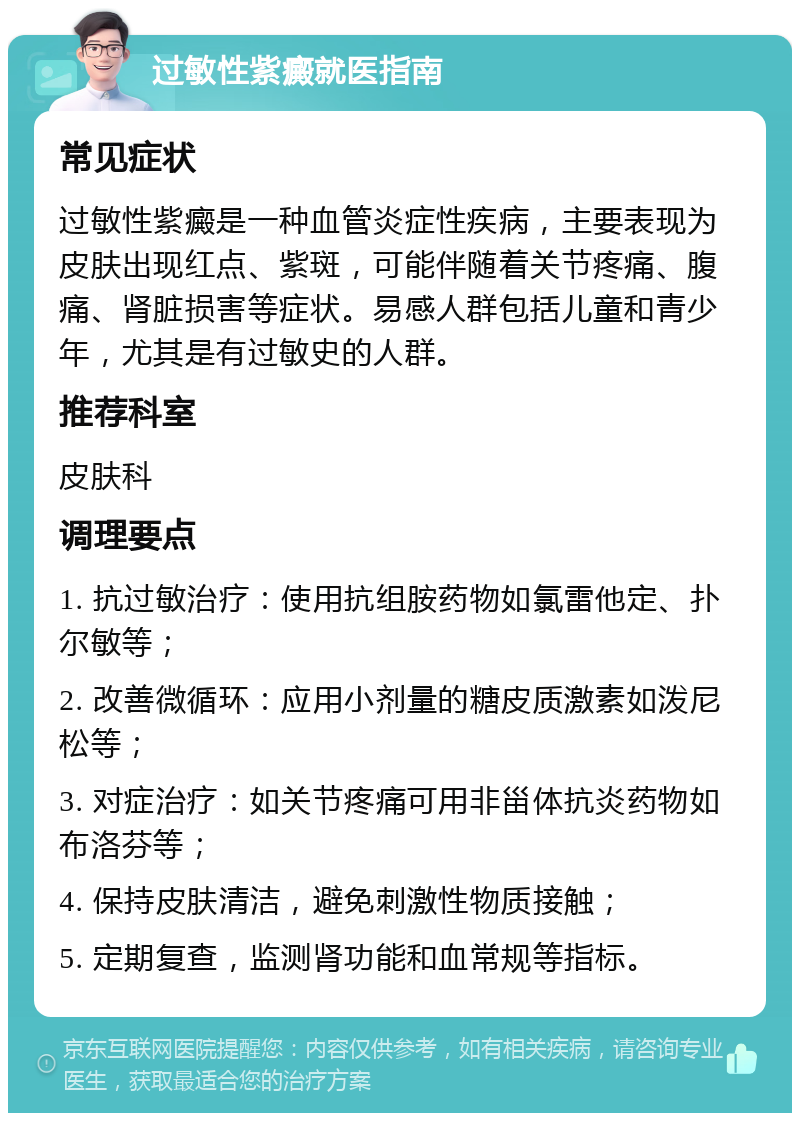 过敏性紫癜就医指南 常见症状 过敏性紫癜是一种血管炎症性疾病，主要表现为皮肤出现红点、紫斑，可能伴随着关节疼痛、腹痛、肾脏损害等症状。易感人群包括儿童和青少年，尤其是有过敏史的人群。 推荐科室 皮肤科 调理要点 1. 抗过敏治疗：使用抗组胺药物如氯雷他定、扑尔敏等； 2. 改善微循环：应用小剂量的糖皮质激素如泼尼松等； 3. 对症治疗：如关节疼痛可用非甾体抗炎药物如布洛芬等； 4. 保持皮肤清洁，避免刺激性物质接触； 5. 定期复查，监测肾功能和血常规等指标。