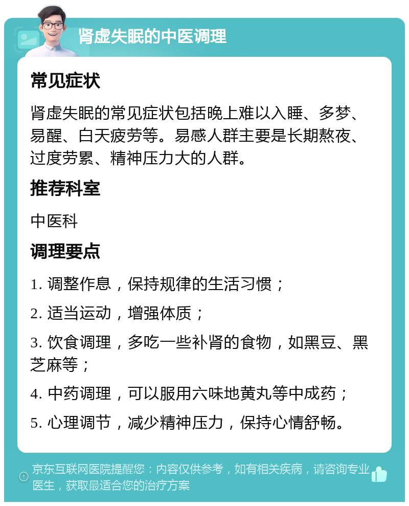 肾虚失眠的中医调理 常见症状 肾虚失眠的常见症状包括晚上难以入睡、多梦、易醒、白天疲劳等。易感人群主要是长期熬夜、过度劳累、精神压力大的人群。 推荐科室 中医科 调理要点 1. 调整作息，保持规律的生活习惯； 2. 适当运动，增强体质； 3. 饮食调理，多吃一些补肾的食物，如黑豆、黑芝麻等； 4. 中药调理，可以服用六味地黄丸等中成药； 5. 心理调节，减少精神压力，保持心情舒畅。