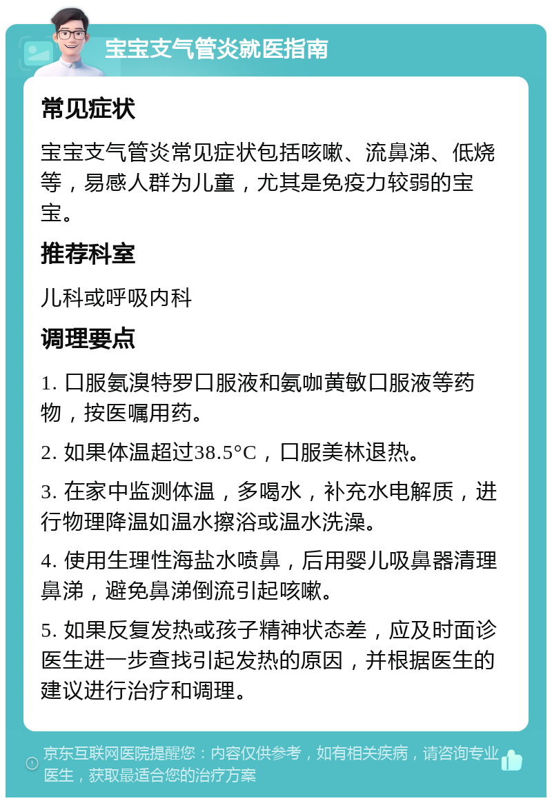 宝宝支气管炎就医指南 常见症状 宝宝支气管炎常见症状包括咳嗽、流鼻涕、低烧等，易感人群为儿童，尤其是免疫力较弱的宝宝。 推荐科室 儿科或呼吸内科 调理要点 1. 口服氨溴特罗口服液和氨咖黄敏口服液等药物，按医嘱用药。 2. 如果体温超过38.5°C，口服美林退热。 3. 在家中监测体温，多喝水，补充水电解质，进行物理降温如温水擦浴或温水洗澡。 4. 使用生理性海盐水喷鼻，后用婴儿吸鼻器清理鼻涕，避免鼻涕倒流引起咳嗽。 5. 如果反复发热或孩子精神状态差，应及时面诊医生进一步查找引起发热的原因，并根据医生的建议进行治疗和调理。