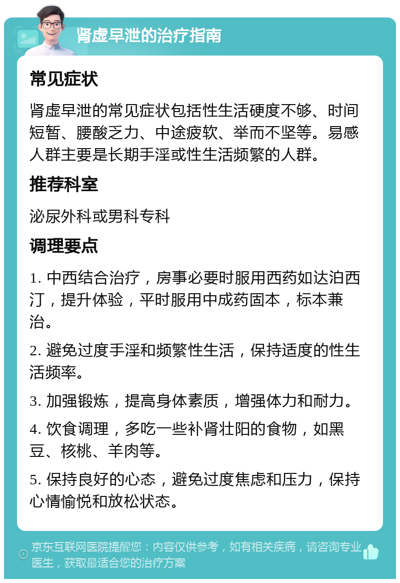 肾虚早泄的治疗指南 常见症状 肾虚早泄的常见症状包括性生活硬度不够、时间短暂、腰酸乏力、中途疲软、举而不坚等。易感人群主要是长期手淫或性生活频繁的人群。 推荐科室 泌尿外科或男科专科 调理要点 1. 中西结合治疗，房事必要时服用西药如达泊西汀，提升体验，平时服用中成药固本，标本兼治。 2. 避免过度手淫和频繁性生活，保持适度的性生活频率。 3. 加强锻炼，提高身体素质，增强体力和耐力。 4. 饮食调理，多吃一些补肾壮阳的食物，如黑豆、核桃、羊肉等。 5. 保持良好的心态，避免过度焦虑和压力，保持心情愉悦和放松状态。