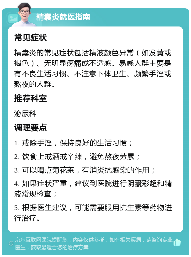 精囊炎就医指南 常见症状 精囊炎的常见症状包括精液颜色异常（如发黄或褐色）、无明显疼痛或不适感。易感人群主要是有不良生活习惯、不注意下体卫生、频繁手淫或熬夜的人群。 推荐科室 泌尿科 调理要点 1. 戒除手淫，保持良好的生活习惯； 2. 饮食上戒酒戒辛辣，避免熬夜劳累； 3. 可以喝点菊花茶，有消炎抗感染的作用； 4. 如果症状严重，建议到医院进行阴囊彩超和精液常规检查； 5. 根据医生建议，可能需要服用抗生素等药物进行治疗。