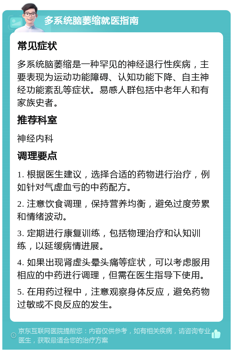 多系统脑萎缩就医指南 常见症状 多系统脑萎缩是一种罕见的神经退行性疾病，主要表现为运动功能障碍、认知功能下降、自主神经功能紊乱等症状。易感人群包括中老年人和有家族史者。 推荐科室 神经内科 调理要点 1. 根据医生建议，选择合适的药物进行治疗，例如针对气虚血亏的中药配方。 2. 注意饮食调理，保持营养均衡，避免过度劳累和情绪波动。 3. 定期进行康复训练，包括物理治疗和认知训练，以延缓病情进展。 4. 如果出现肾虚头晕头痛等症状，可以考虑服用相应的中药进行调理，但需在医生指导下使用。 5. 在用药过程中，注意观察身体反应，避免药物过敏或不良反应的发生。