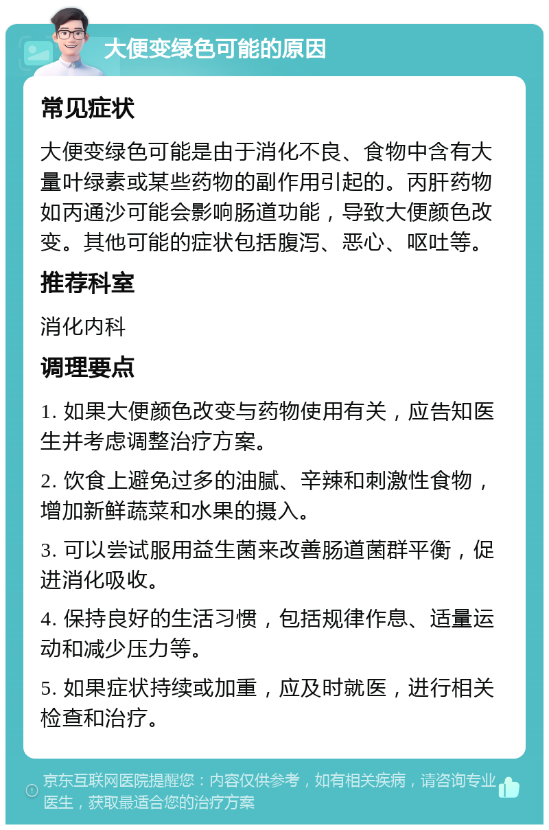 大便变绿色可能的原因 常见症状 大便变绿色可能是由于消化不良、食物中含有大量叶绿素或某些药物的副作用引起的。丙肝药物如丙通沙可能会影响肠道功能，导致大便颜色改变。其他可能的症状包括腹泻、恶心、呕吐等。 推荐科室 消化内科 调理要点 1. 如果大便颜色改变与药物使用有关，应告知医生并考虑调整治疗方案。 2. 饮食上避免过多的油腻、辛辣和刺激性食物，增加新鲜蔬菜和水果的摄入。 3. 可以尝试服用益生菌来改善肠道菌群平衡，促进消化吸收。 4. 保持良好的生活习惯，包括规律作息、适量运动和减少压力等。 5. 如果症状持续或加重，应及时就医，进行相关检查和治疗。