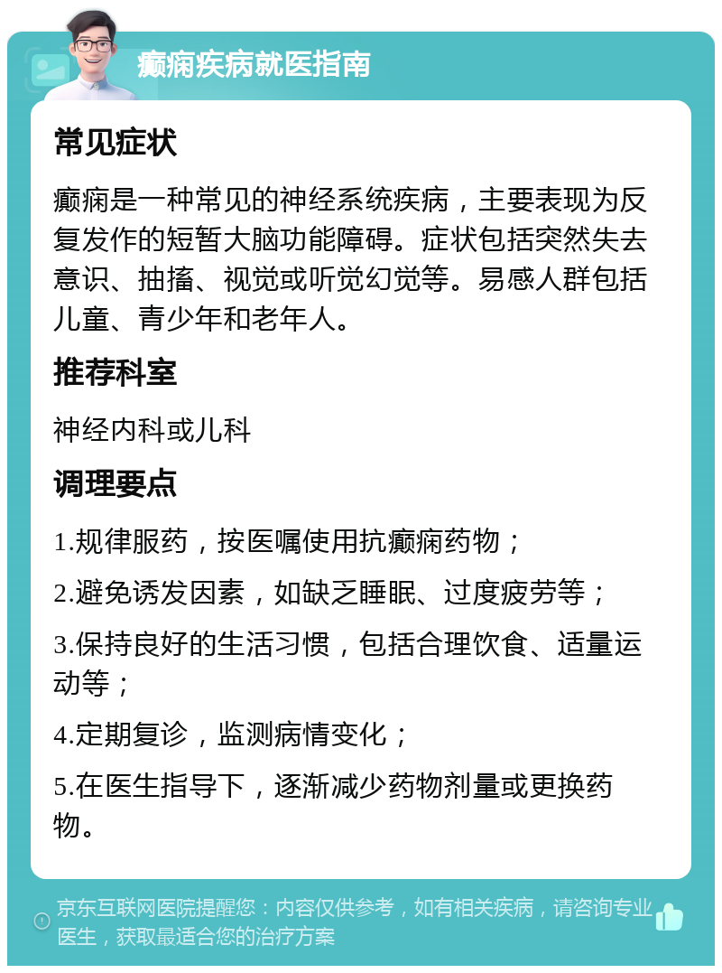 癫痫疾病就医指南 常见症状 癫痫是一种常见的神经系统疾病，主要表现为反复发作的短暂大脑功能障碍。症状包括突然失去意识、抽搐、视觉或听觉幻觉等。易感人群包括儿童、青少年和老年人。 推荐科室 神经内科或儿科 调理要点 1.规律服药，按医嘱使用抗癫痫药物； 2.避免诱发因素，如缺乏睡眠、过度疲劳等； 3.保持良好的生活习惯，包括合理饮食、适量运动等； 4.定期复诊，监测病情变化； 5.在医生指导下，逐渐减少药物剂量或更换药物。