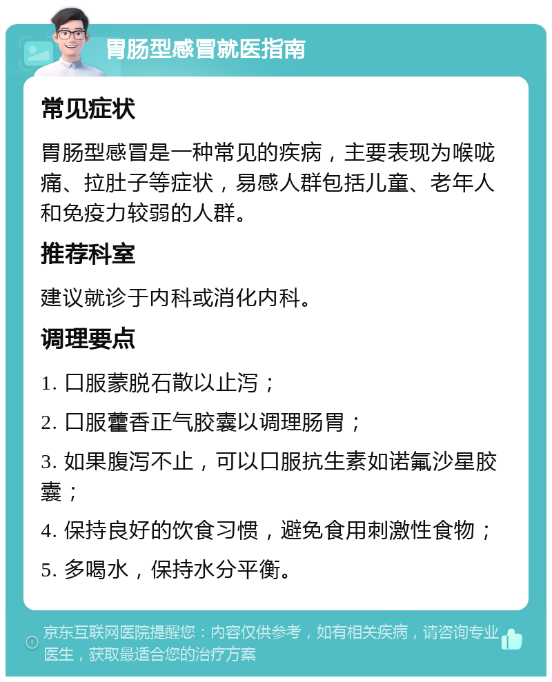 胃肠型感冒就医指南 常见症状 胃肠型感冒是一种常见的疾病，主要表现为喉咙痛、拉肚子等症状，易感人群包括儿童、老年人和免疫力较弱的人群。 推荐科室 建议就诊于内科或消化内科。 调理要点 1. 口服蒙脱石散以止泻； 2. 口服藿香正气胶囊以调理肠胃； 3. 如果腹泻不止，可以口服抗生素如诺氟沙星胶囊； 4. 保持良好的饮食习惯，避免食用刺激性食物； 5. 多喝水，保持水分平衡。