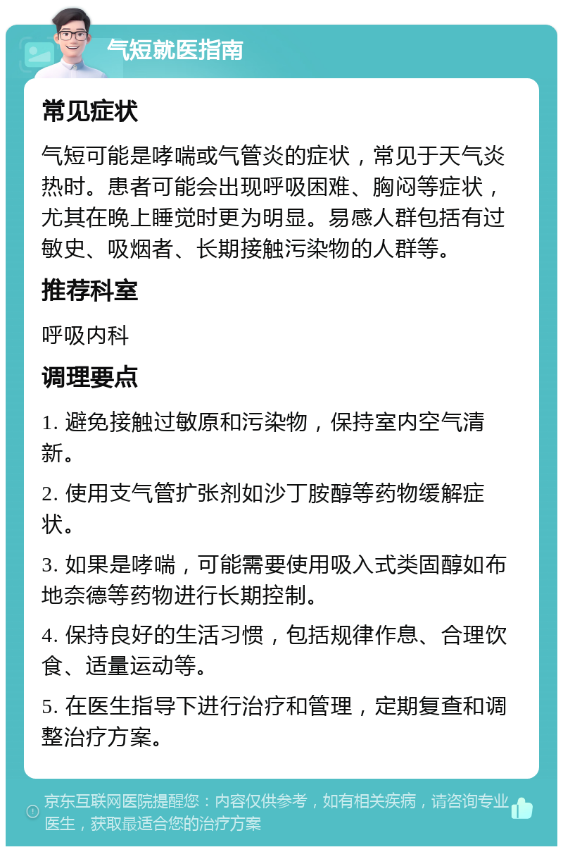 气短就医指南 常见症状 气短可能是哮喘或气管炎的症状，常见于天气炎热时。患者可能会出现呼吸困难、胸闷等症状，尤其在晚上睡觉时更为明显。易感人群包括有过敏史、吸烟者、长期接触污染物的人群等。 推荐科室 呼吸内科 调理要点 1. 避免接触过敏原和污染物，保持室内空气清新。 2. 使用支气管扩张剂如沙丁胺醇等药物缓解症状。 3. 如果是哮喘，可能需要使用吸入式类固醇如布地奈德等药物进行长期控制。 4. 保持良好的生活习惯，包括规律作息、合理饮食、适量运动等。 5. 在医生指导下进行治疗和管理，定期复查和调整治疗方案。