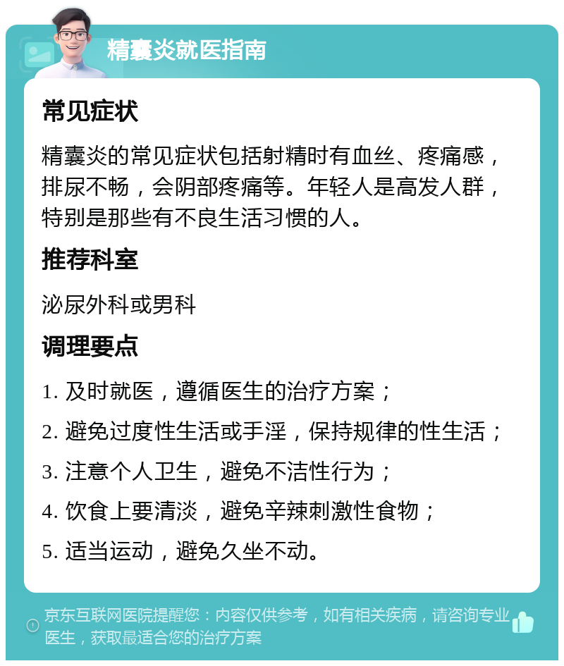 精囊炎就医指南 常见症状 精囊炎的常见症状包括射精时有血丝、疼痛感，排尿不畅，会阴部疼痛等。年轻人是高发人群，特别是那些有不良生活习惯的人。 推荐科室 泌尿外科或男科 调理要点 1. 及时就医，遵循医生的治疗方案； 2. 避免过度性生活或手淫，保持规律的性生活； 3. 注意个人卫生，避免不洁性行为； 4. 饮食上要清淡，避免辛辣刺激性食物； 5. 适当运动，避免久坐不动。