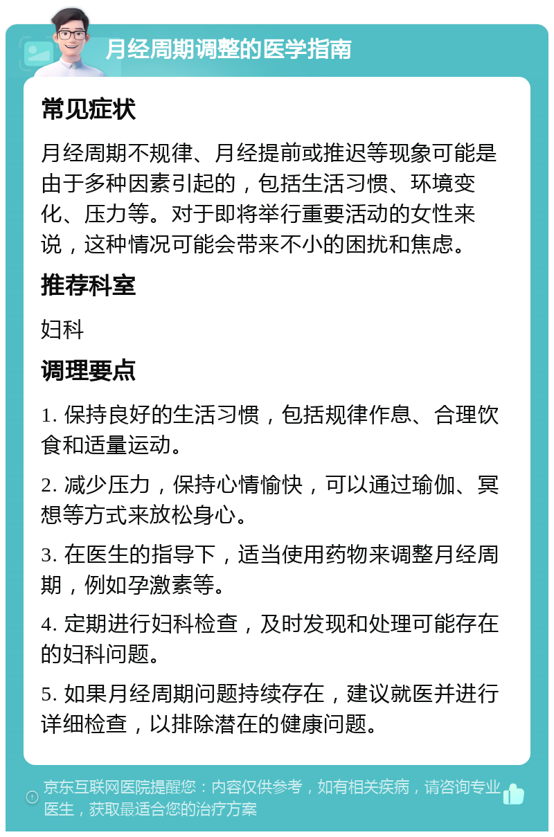 月经周期调整的医学指南 常见症状 月经周期不规律、月经提前或推迟等现象可能是由于多种因素引起的，包括生活习惯、环境变化、压力等。对于即将举行重要活动的女性来说，这种情况可能会带来不小的困扰和焦虑。 推荐科室 妇科 调理要点 1. 保持良好的生活习惯，包括规律作息、合理饮食和适量运动。 2. 减少压力，保持心情愉快，可以通过瑜伽、冥想等方式来放松身心。 3. 在医生的指导下，适当使用药物来调整月经周期，例如孕激素等。 4. 定期进行妇科检查，及时发现和处理可能存在的妇科问题。 5. 如果月经周期问题持续存在，建议就医并进行详细检查，以排除潜在的健康问题。