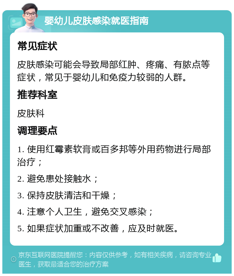 婴幼儿皮肤感染就医指南 常见症状 皮肤感染可能会导致局部红肿、疼痛、有脓点等症状，常见于婴幼儿和免疫力较弱的人群。 推荐科室 皮肤科 调理要点 1. 使用红霉素软膏或百多邦等外用药物进行局部治疗； 2. 避免患处接触水； 3. 保持皮肤清洁和干燥； 4. 注意个人卫生，避免交叉感染； 5. 如果症状加重或不改善，应及时就医。