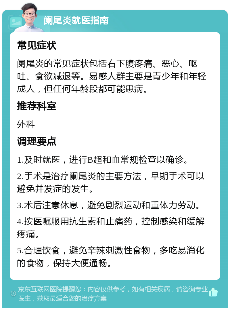 阑尾炎就医指南 常见症状 阑尾炎的常见症状包括右下腹疼痛、恶心、呕吐、食欲减退等。易感人群主要是青少年和年轻成人，但任何年龄段都可能患病。 推荐科室 外科 调理要点 1.及时就医，进行B超和血常规检查以确诊。 2.手术是治疗阑尾炎的主要方法，早期手术可以避免并发症的发生。 3.术后注意休息，避免剧烈运动和重体力劳动。 4.按医嘱服用抗生素和止痛药，控制感染和缓解疼痛。 5.合理饮食，避免辛辣刺激性食物，多吃易消化的食物，保持大便通畅。