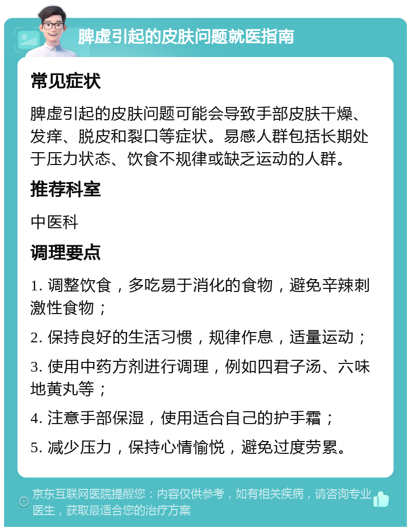 脾虚引起的皮肤问题就医指南 常见症状 脾虚引起的皮肤问题可能会导致手部皮肤干燥、发痒、脱皮和裂口等症状。易感人群包括长期处于压力状态、饮食不规律或缺乏运动的人群。 推荐科室 中医科 调理要点 1. 调整饮食，多吃易于消化的食物，避免辛辣刺激性食物； 2. 保持良好的生活习惯，规律作息，适量运动； 3. 使用中药方剂进行调理，例如四君子汤、六味地黄丸等； 4. 注意手部保湿，使用适合自己的护手霜； 5. 减少压力，保持心情愉悦，避免过度劳累。