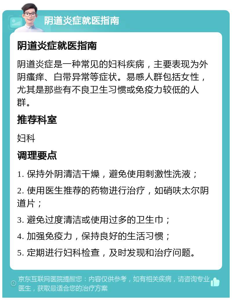 阴道炎症就医指南 阴道炎症就医指南 阴道炎症是一种常见的妇科疾病，主要表现为外阴瘙痒、白带异常等症状。易感人群包括女性，尤其是那些有不良卫生习惯或免疫力较低的人群。 推荐科室 妇科 调理要点 1. 保持外阴清洁干燥，避免使用刺激性洗液； 2. 使用医生推荐的药物进行治疗，如硝呋太尔阴道片； 3. 避免过度清洁或使用过多的卫生巾； 4. 加强免疫力，保持良好的生活习惯； 5. 定期进行妇科检查，及时发现和治疗问题。