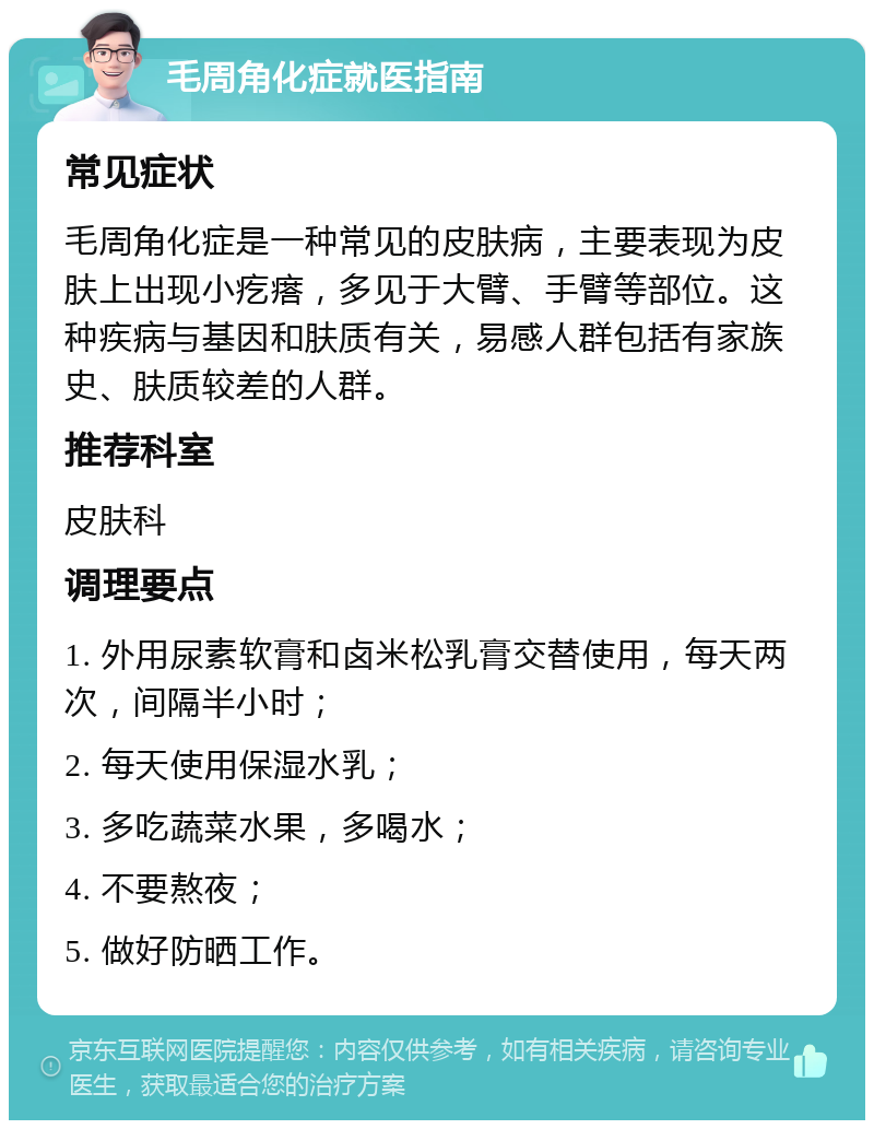 毛周角化症就医指南 常见症状 毛周角化症是一种常见的皮肤病，主要表现为皮肤上出现小疙瘩，多见于大臂、手臂等部位。这种疾病与基因和肤质有关，易感人群包括有家族史、肤质较差的人群。 推荐科室 皮肤科 调理要点 1. 外用尿素软膏和卤米松乳膏交替使用，每天两次，间隔半小时； 2. 每天使用保湿水乳； 3. 多吃蔬菜水果，多喝水； 4. 不要熬夜； 5. 做好防晒工作。