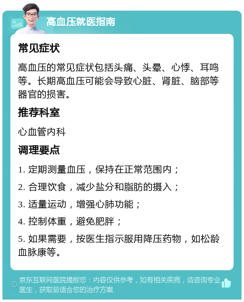 高血压就医指南 常见症状 高血压的常见症状包括头痛、头晕、心悸、耳鸣等。长期高血压可能会导致心脏、肾脏、脑部等器官的损害。 推荐科室 心血管内科 调理要点 1. 定期测量血压，保持在正常范围内； 2. 合理饮食，减少盐分和脂肪的摄入； 3. 适量运动，增强心肺功能； 4. 控制体重，避免肥胖； 5. 如果需要，按医生指示服用降压药物，如松龄血脉康等。