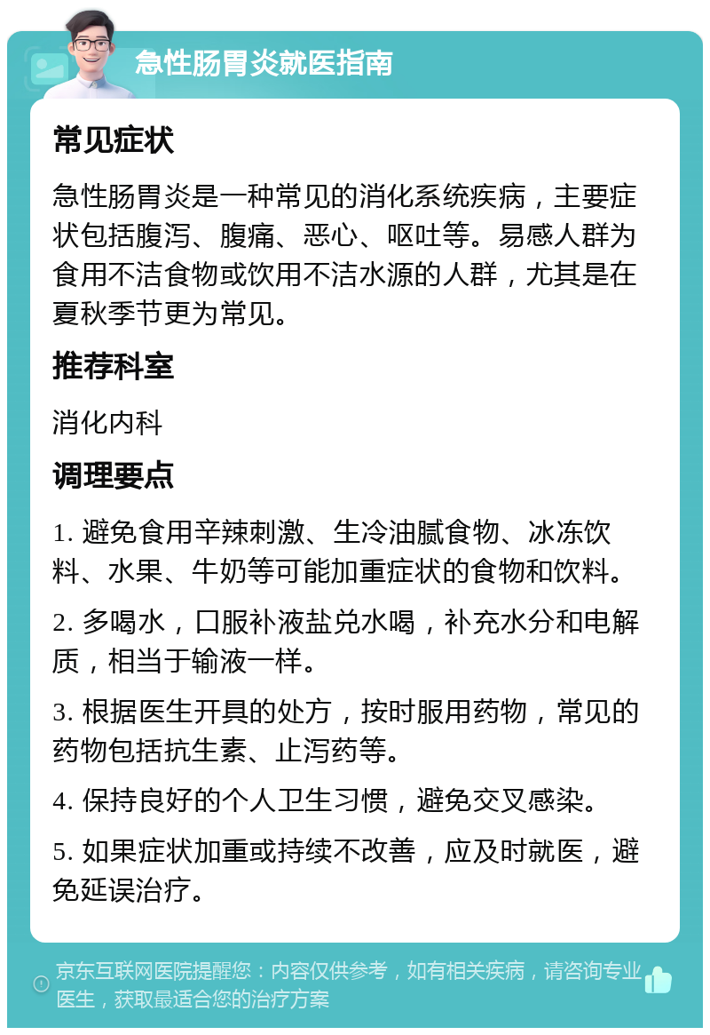 急性肠胃炎就医指南 常见症状 急性肠胃炎是一种常见的消化系统疾病，主要症状包括腹泻、腹痛、恶心、呕吐等。易感人群为食用不洁食物或饮用不洁水源的人群，尤其是在夏秋季节更为常见。 推荐科室 消化内科 调理要点 1. 避免食用辛辣刺激、生冷油腻食物、冰冻饮料、水果、牛奶等可能加重症状的食物和饮料。 2. 多喝水，口服补液盐兑水喝，补充水分和电解质，相当于输液一样。 3. 根据医生开具的处方，按时服用药物，常见的药物包括抗生素、止泻药等。 4. 保持良好的个人卫生习惯，避免交叉感染。 5. 如果症状加重或持续不改善，应及时就医，避免延误治疗。