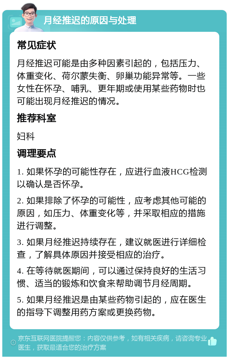 月经推迟的原因与处理 常见症状 月经推迟可能是由多种因素引起的，包括压力、体重变化、荷尔蒙失衡、卵巢功能异常等。一些女性在怀孕、哺乳、更年期或使用某些药物时也可能出现月经推迟的情况。 推荐科室 妇科 调理要点 1. 如果怀孕的可能性存在，应进行血液HCG检测以确认是否怀孕。 2. 如果排除了怀孕的可能性，应考虑其他可能的原因，如压力、体重变化等，并采取相应的措施进行调整。 3. 如果月经推迟持续存在，建议就医进行详细检查，了解具体原因并接受相应的治疗。 4. 在等待就医期间，可以通过保持良好的生活习惯、适当的锻炼和饮食来帮助调节月经周期。 5. 如果月经推迟是由某些药物引起的，应在医生的指导下调整用药方案或更换药物。