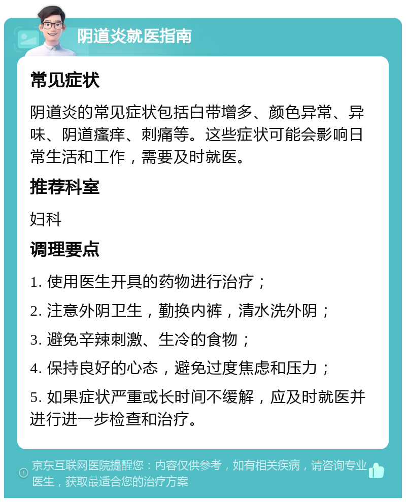 阴道炎就医指南 常见症状 阴道炎的常见症状包括白带增多、颜色异常、异味、阴道瘙痒、刺痛等。这些症状可能会影响日常生活和工作，需要及时就医。 推荐科室 妇科 调理要点 1. 使用医生开具的药物进行治疗； 2. 注意外阴卫生，勤换内裤，清水洗外阴； 3. 避免辛辣刺激、生冷的食物； 4. 保持良好的心态，避免过度焦虑和压力； 5. 如果症状严重或长时间不缓解，应及时就医并进行进一步检查和治疗。