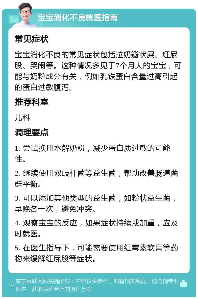 宝宝消化不良就医指南 常见症状 宝宝消化不良的常见症状包括拉奶瓣状屎、红屁股、哭闹等。这种情况多见于7个月大的宝宝，可能与奶粉成分有关，例如乳铁蛋白含量过高引起的蛋白过敏腹泻。 推荐科室 儿科 调理要点 1. 尝试换用水解奶粉，减少蛋白质过敏的可能性。 2. 继续使用双歧杆菌等益生菌，帮助改善肠道菌群平衡。 3. 可以添加其他类型的益生菌，如粉状益生菌，早晚各一次，避免冲突。 4. 观察宝宝的反应，如果症状持续或加重，应及时就医。 5. 在医生指导下，可能需要使用红霉素软膏等药物来缓解红屁股等症状。