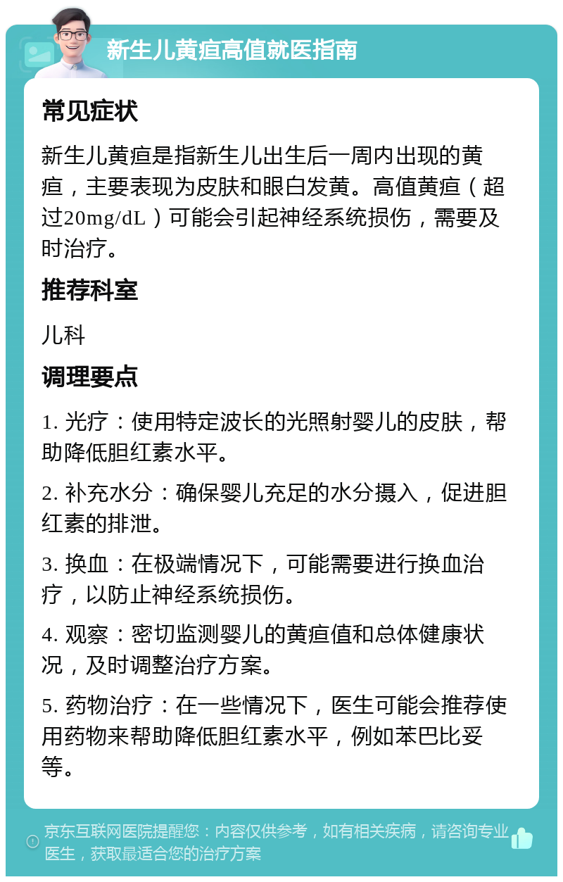 新生儿黄疸高值就医指南 常见症状 新生儿黄疸是指新生儿出生后一周内出现的黄疸，主要表现为皮肤和眼白发黄。高值黄疸（超过20mg/dL）可能会引起神经系统损伤，需要及时治疗。 推荐科室 儿科 调理要点 1. 光疗：使用特定波长的光照射婴儿的皮肤，帮助降低胆红素水平。 2. 补充水分：确保婴儿充足的水分摄入，促进胆红素的排泄。 3. 换血：在极端情况下，可能需要进行换血治疗，以防止神经系统损伤。 4. 观察：密切监测婴儿的黄疸值和总体健康状况，及时调整治疗方案。 5. 药物治疗：在一些情况下，医生可能会推荐使用药物来帮助降低胆红素水平，例如苯巴比妥等。