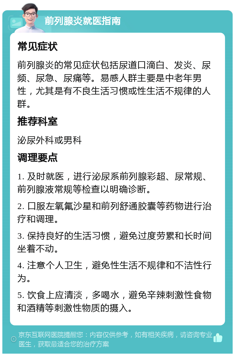 前列腺炎就医指南 常见症状 前列腺炎的常见症状包括尿道口滴白、发炎、尿频、尿急、尿痛等。易感人群主要是中老年男性，尤其是有不良生活习惯或性生活不规律的人群。 推荐科室 泌尿外科或男科 调理要点 1. 及时就医，进行泌尿系前列腺彩超、尿常规、前列腺液常规等检查以明确诊断。 2. 口服左氧氟沙星和前列舒通胶囊等药物进行治疗和调理。 3. 保持良好的生活习惯，避免过度劳累和长时间坐着不动。 4. 注意个人卫生，避免性生活不规律和不洁性行为。 5. 饮食上应清淡，多喝水，避免辛辣刺激性食物和酒精等刺激性物质的摄入。