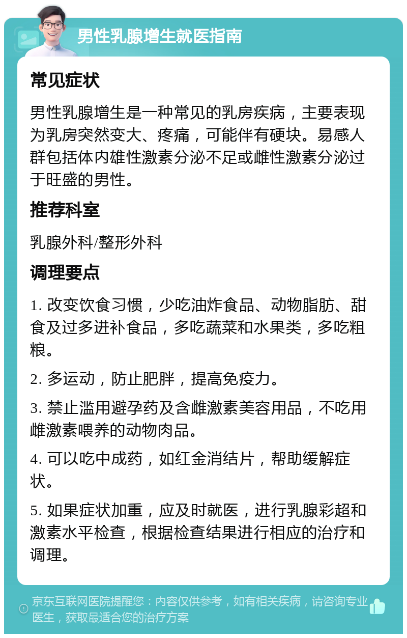 男性乳腺增生就医指南 常见症状 男性乳腺增生是一种常见的乳房疾病，主要表现为乳房突然变大、疼痛，可能伴有硬块。易感人群包括体内雄性激素分泌不足或雌性激素分泌过于旺盛的男性。 推荐科室 乳腺外科/整形外科 调理要点 1. 改变饮食习惯，少吃油炸食品、动物脂肪、甜食及过多进补食品，多吃蔬菜和水果类，多吃粗粮。 2. 多运动，防止肥胖，提高免疫力。 3. 禁止滥用避孕药及含雌激素美容用品，不吃用雌激素喂养的动物肉品。 4. 可以吃中成药，如红金消结片，帮助缓解症状。 5. 如果症状加重，应及时就医，进行乳腺彩超和激素水平检查，根据检查结果进行相应的治疗和调理。