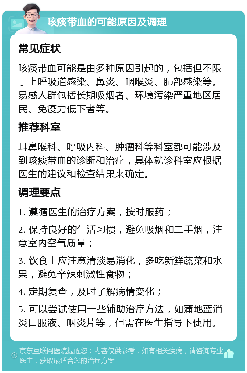 咳痰带血的可能原因及调理 常见症状 咳痰带血可能是由多种原因引起的，包括但不限于上呼吸道感染、鼻炎、咽喉炎、肺部感染等。易感人群包括长期吸烟者、环境污染严重地区居民、免疫力低下者等。 推荐科室 耳鼻喉科、呼吸内科、肿瘤科等科室都可能涉及到咳痰带血的诊断和治疗，具体就诊科室应根据医生的建议和检查结果来确定。 调理要点 1. 遵循医生的治疗方案，按时服药； 2. 保持良好的生活习惯，避免吸烟和二手烟，注意室内空气质量； 3. 饮食上应注意清淡易消化，多吃新鲜蔬菜和水果，避免辛辣刺激性食物； 4. 定期复查，及时了解病情变化； 5. 可以尝试使用一些辅助治疗方法，如蒲地蓝消炎口服液、咽炎片等，但需在医生指导下使用。