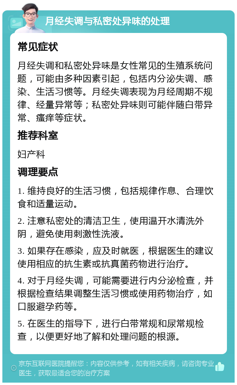 月经失调与私密处异味的处理 常见症状 月经失调和私密处异味是女性常见的生殖系统问题，可能由多种因素引起，包括内分泌失调、感染、生活习惯等。月经失调表现为月经周期不规律、经量异常等；私密处异味则可能伴随白带异常、瘙痒等症状。 推荐科室 妇产科 调理要点 1. 维持良好的生活习惯，包括规律作息、合理饮食和适量运动。 2. 注意私密处的清洁卫生，使用温开水清洗外阴，避免使用刺激性洗液。 3. 如果存在感染，应及时就医，根据医生的建议使用相应的抗生素或抗真菌药物进行治疗。 4. 对于月经失调，可能需要进行内分泌检查，并根据检查结果调整生活习惯或使用药物治疗，如口服避孕药等。 5. 在医生的指导下，进行白带常规和尿常规检查，以便更好地了解和处理问题的根源。